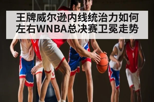 王牌威尔逊内线统治力如何左右WNBA总决赛卫冕走势