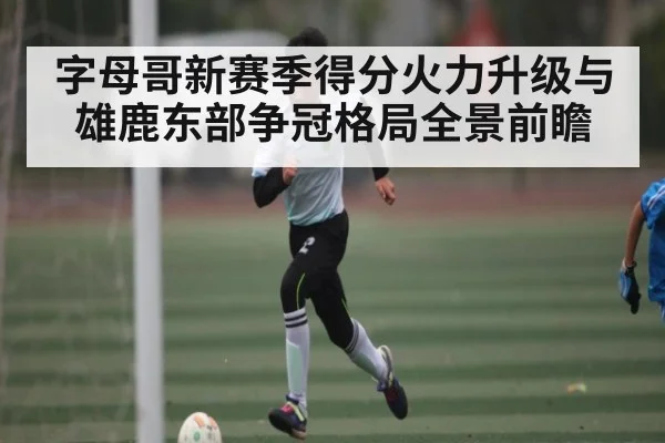 字母哥新赛季得分火力升级与雄鹿东部争冠格局全景前瞻